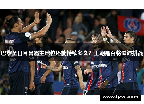 巴黎圣日耳曼霸主地位还能持续多久？王朝是否将遭遇挑战