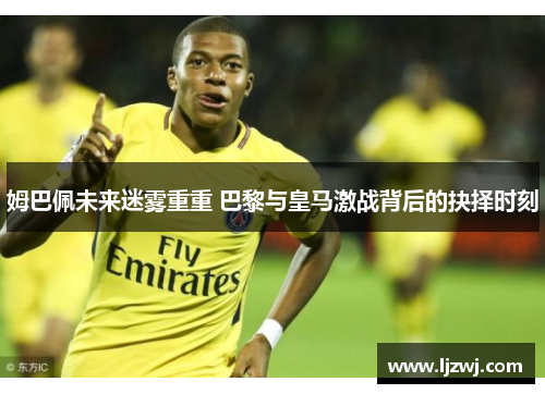 姆巴佩未来迷雾重重 巴黎与皇马激战背后的抉择时刻