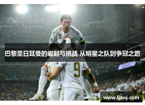 巴黎圣日耳曼的崛起与挑战 从明星之队到争冠之路