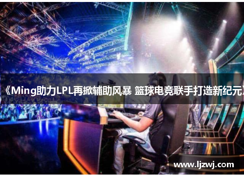《Ming助力LPL再掀辅助风暴 篮球电竞联手打造新纪元》