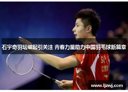 石宇奇羽坛崛起引关注 青春力量助力中国羽毛球新篇章